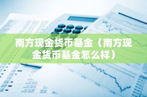 南方现金货币基金（南方现金货币基金怎么样）
