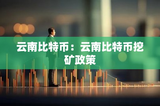 云南比特币：云南比特币挖矿政策
