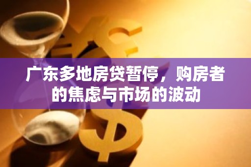广东多地房贷暂停，购房者的焦虑与市场的波动