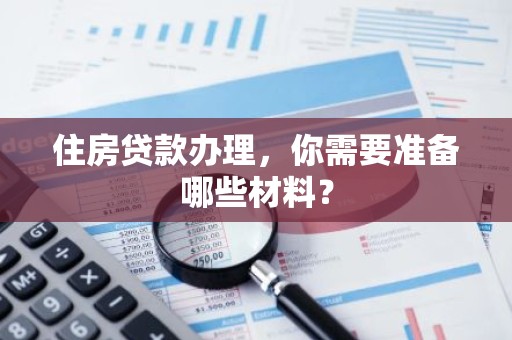 住房贷款办理，你需要准备哪些材料？