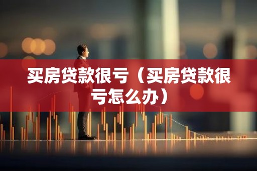 买房贷款很亏（买房贷款很亏怎么办）