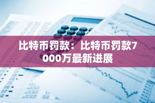 比特币罚款：比特币罚款7000万最新进展