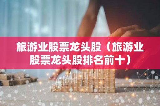 旅游业股票龙头股（旅游业股票龙头股排名前十）