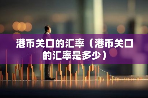 港币关口的汇率（港币关口的汇率是多少）