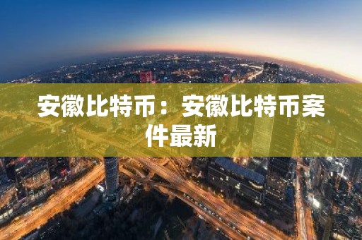 安徽比特币：安徽比特币案件最新