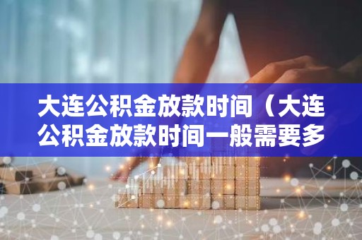 大连公积金放款时间（大连公积金放款时间一般需要多久?