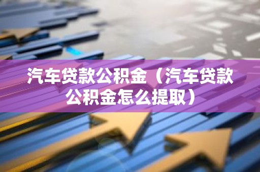 汽车贷款公积金（汽车贷款公积金怎么提取）