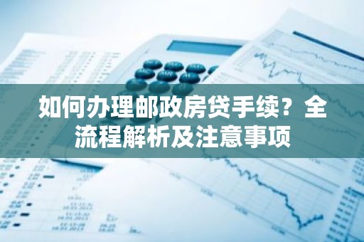 如何办理邮政房贷手续？全流程解析及注意事项