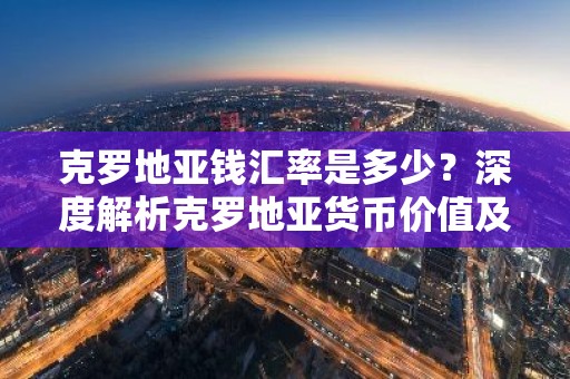 克罗地亚钱汇率是多少？深度解析克罗地亚货币价值及兑换技巧