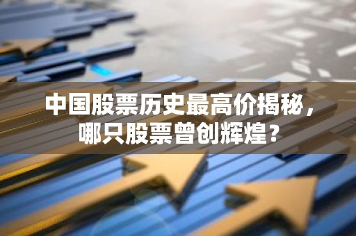 中国股票历史最高价揭秘，哪只股票曾创辉煌？