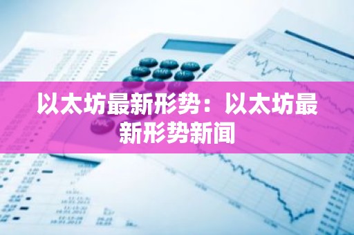 以太坊最新形势：以太坊最新形势新闻