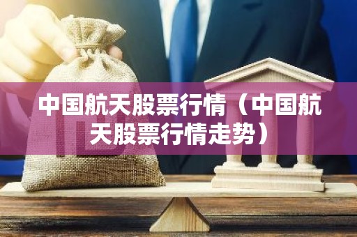 中国航天股票行情（中国航天股票行情走势）