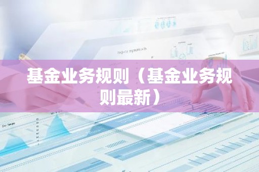 基金业务规则（基金业务规则最新）