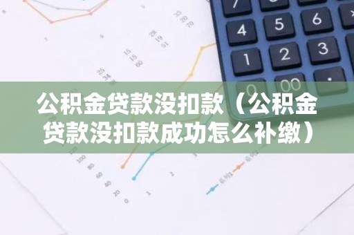 公积金贷款没扣款（公积金贷款没扣款成功怎么补缴）