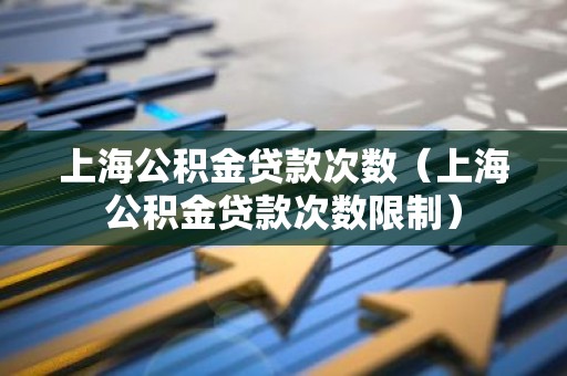 上海公积金贷款次数（上海公积金贷款次数限制）