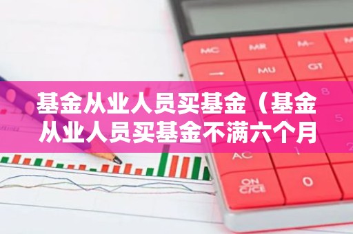 基金从业人员买基金（基金从业人员买基金不满六个月可以吗）