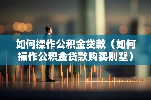 如何操作公积金贷款（如何操作公积金贷款购买别墅）