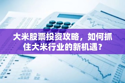 大米股票投资攻略，如何抓住大米行业的新机遇？