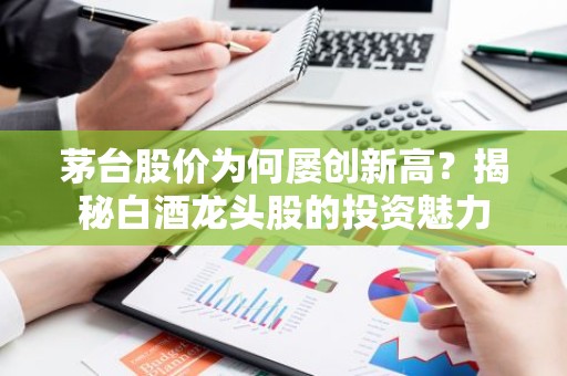 茅台股价为何屡创新高？揭秘白酒龙头股的投资魅力
