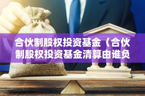 合伙制股权投资基金（合伙制股权投资基金清算由谁负责）