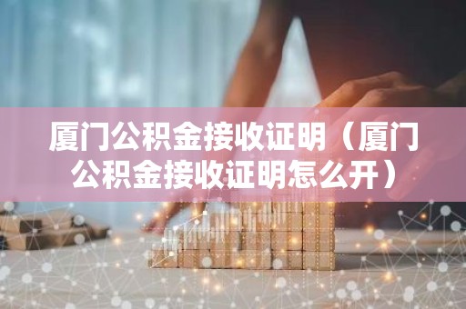 厦门公积金接收证明（厦门公积金接收证明怎么开）