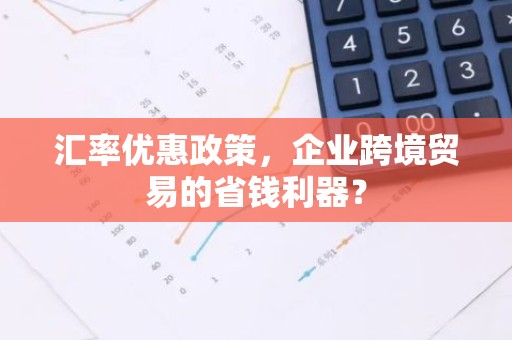 汇率优惠政策，企业跨境贸易的省钱利器？