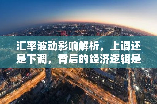 汇率波动影响解析，上调还是下调，背后的经济逻辑是什么？