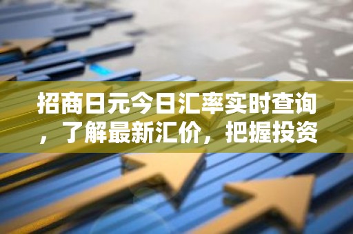 招商日元今日汇率实时查询，了解最新汇价，把握投资时机