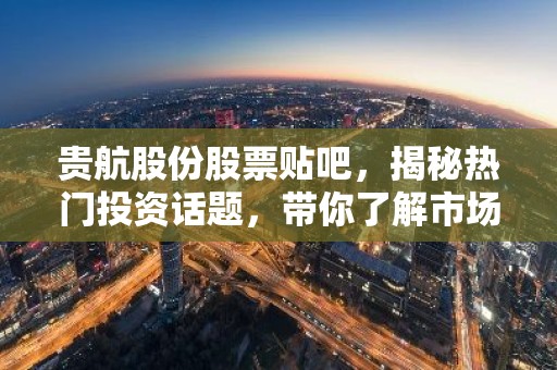 贵航股份股票贴吧，揭秘热门投资话题，带你了解市场动态！