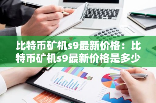 比特币矿机s9最新价格：比特币矿机s9最新价格是多少