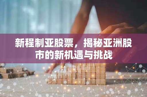 新程制亚股票，揭秘亚洲股市的新机遇与挑战