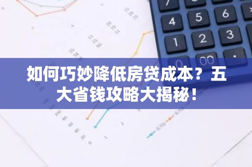 如何巧妙降低房贷成本？五大省钱攻略大揭秘！