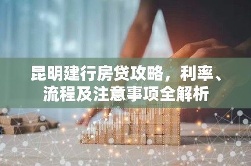 昆明建行房贷攻略，利率、流程及注意事项全解析