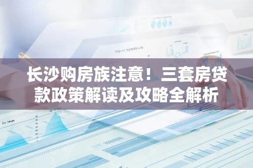 长沙购房族注意！三套房贷款政策解读及攻略全解析