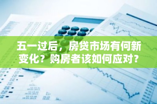 五一过后，房贷市场有何新变化？购房者该如何应对？