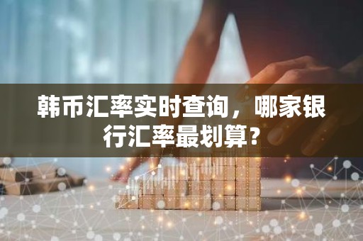 韩币汇率实时查询，哪家银行汇率最划算？