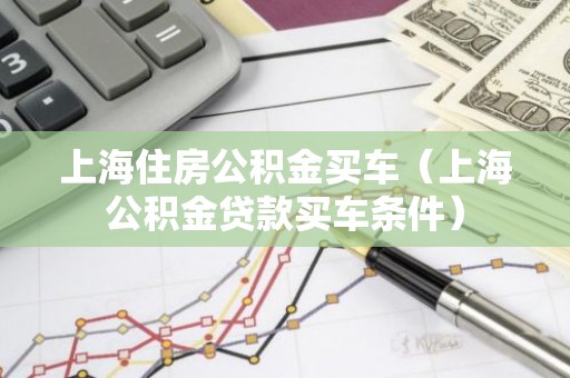 上海住房公积金买车（上海公积金贷款买车条件）