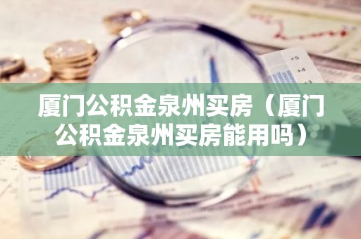 厦门公积金泉州买房（厦门公积金泉州买房能用吗）