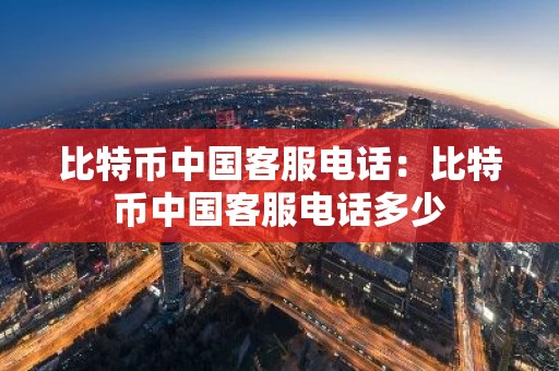 比特币中国客服电话：比特币中国客服电话多少