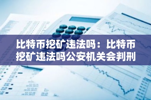 比特币挖矿违法吗：比特币挖矿违法吗公安机关会判刑吗