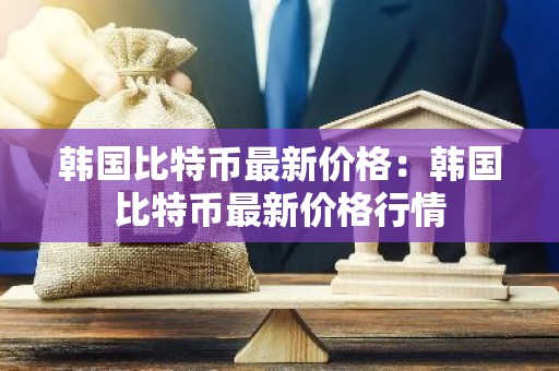 韩国比特币最新价格：韩国比特币最新价格行情