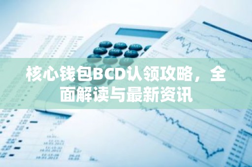 核心钱包BCD认领攻略，全面解读与最新资讯
