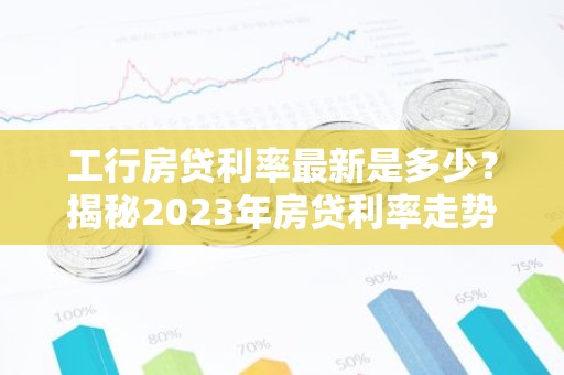 工行房贷利率最新是多少？揭秘2023年房贷利率走势及计算方法