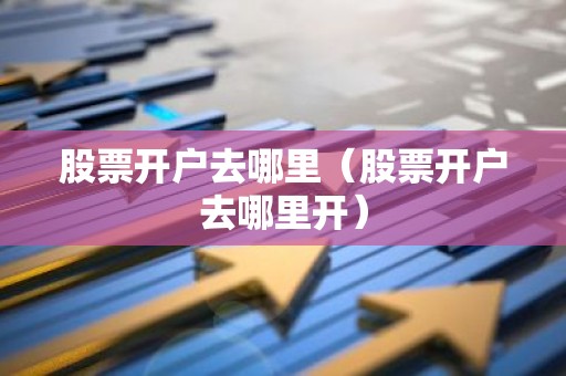 股票开户去哪里（股票开户去哪里开）