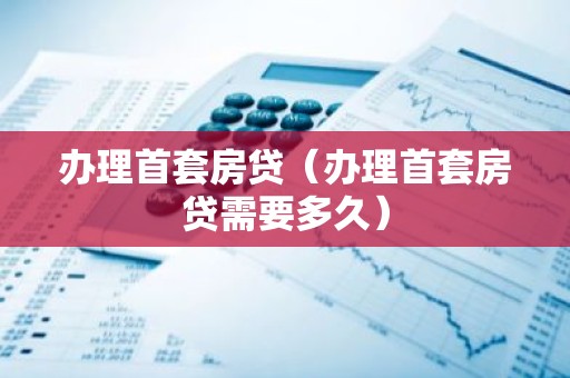 办理首套房贷（办理首套房贷需要多久）