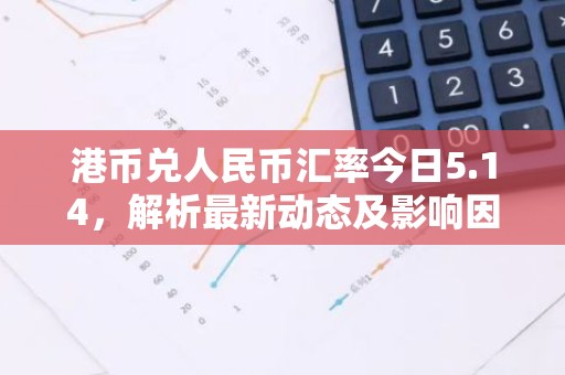 港币兑人民币汇率今日5.14，解析最新动态及影响因素