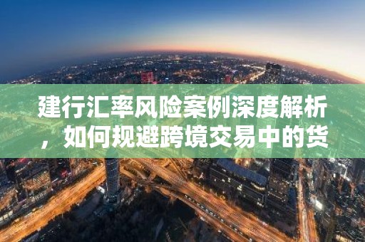 建行汇率风险案例深度解析，如何规避跨境交易中的货币波动风险？