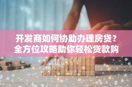 开发商如何协助办理房贷？全方位攻略助你轻松贷款购房