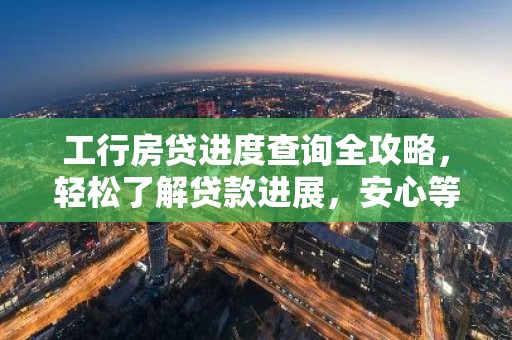 工行房贷进度查询全攻略，轻松了解贷款进展，安心等待入住新家！
