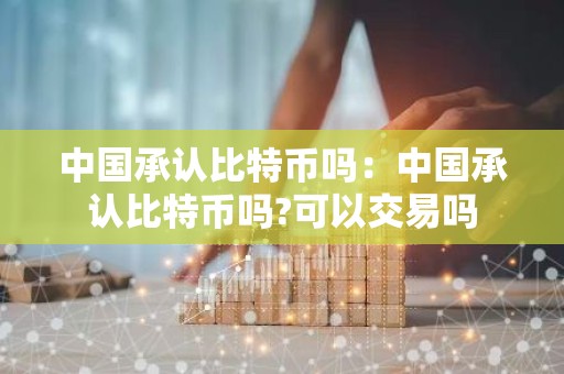 中国承认比特币吗：中国承认比特币吗?可以交易吗